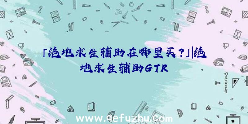 「绝地求生辅助在哪里买？」|绝地求生辅助GTR